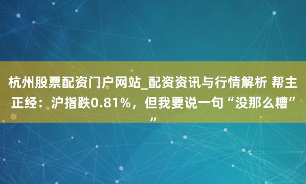 杭州股票配资门户网站_配资资讯与行情解析 帮主正经：沪指跌0.81%，但我要说一句“没那么糟”