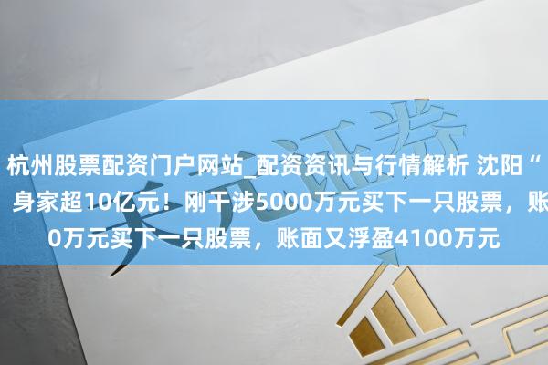 杭州股票配资门户网站_配资资讯与行情解析 沈阳“00后”股民王梓旭，身家超10亿元！刚干涉5000万元买下一只股票，账面又浮盈4100万元