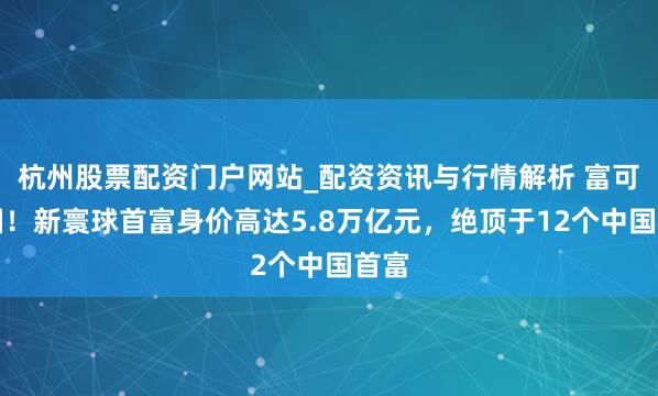 杭州股票配资门户网站_配资资讯与行情解析 富可敌国！新寰球首富身价高达5.8万亿元，绝顶于12个中国首富