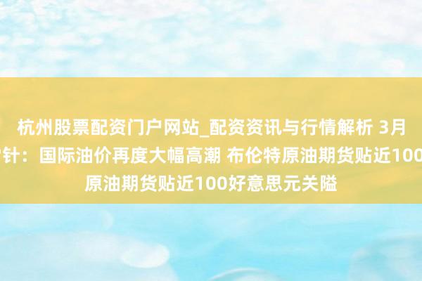 杭州股票配资门户网站_配资资讯与行情解析 3月12日投资避雷针：国际油价再度大幅高潮 布伦特原油期货贴近100好意思元关隘