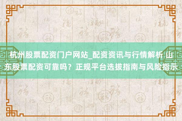 杭州股票配资门户网站_配资资讯与行情解析 山东股票配资可靠吗？正规平台选拔指南与风险指示
