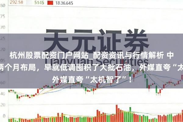 杭州股票配资门户网站_配资资讯与行情解析 中方提前一两个月布局，早就低调囤积了大批石油，外媒直夸“太机智了”！