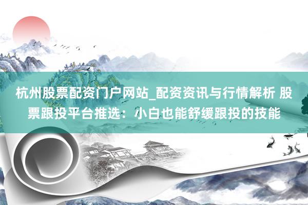 杭州股票配资门户网站_配资资讯与行情解析 股票跟投平台推选：小白也能舒缓跟投的技能