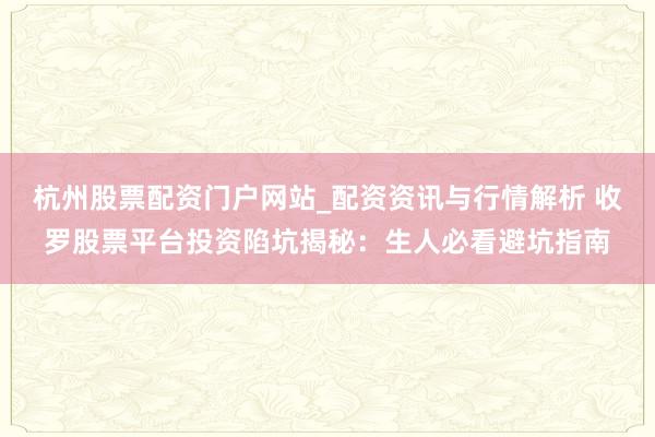 杭州股票配资门户网站_配资资讯与行情解析 收罗股票平台投资陷坑揭秘：生人必看避坑指南