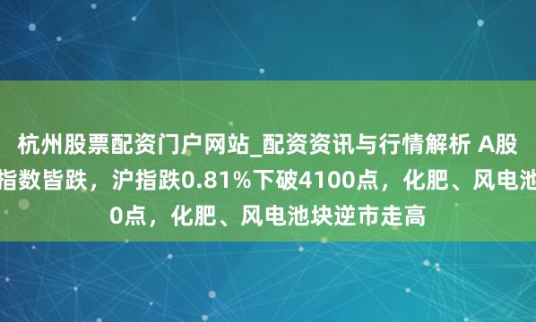 杭州股票配资门户网站_配资资讯与行情解析 A股收评：三大指数皆跌，沪指跌0.81%下破4100点，化肥、风电池块逆市走高