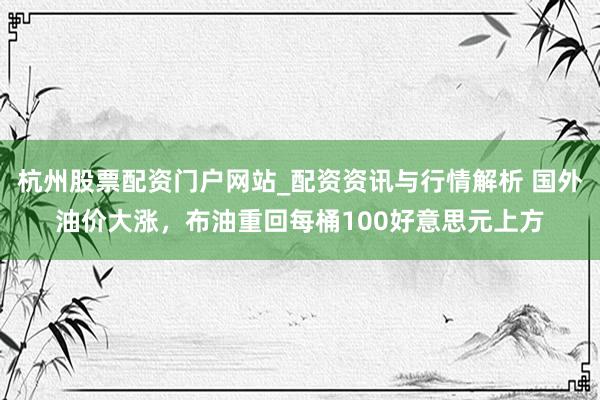 杭州股票配资门户网站_配资资讯与行情解析 国外油价大涨，布油重回每桶100好意思元上方
