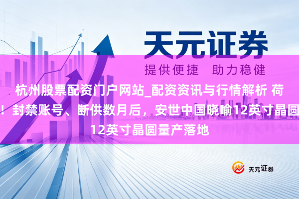 杭州股票配资门户网站_配资资讯与行情解析 荷兰有点急！封禁账号、断供数月后，安世中国晓喻12英寸晶圆量产落地