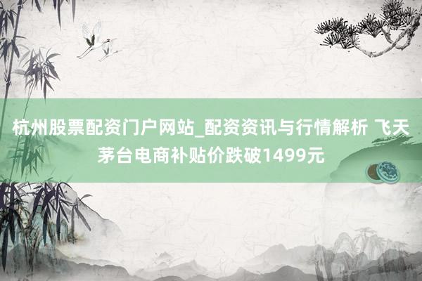 杭州股票配资门户网站_配资资讯与行情解析 飞天茅台电商补贴价跌破1499元
