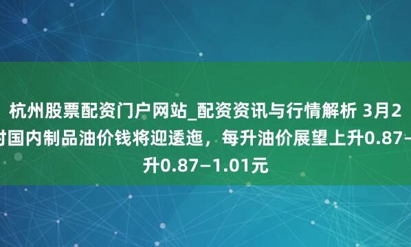杭州股票配资门户网站_配资资讯与行情解析 3月23日24时国内制品油价钱将迎逶迤，每升油价展望上升0.87—1.01元