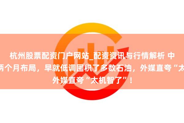杭州股票配资门户网站_配资资讯与行情解析 中方提前一两个月布局，早就低调囤积了多数石油，外媒直夸“太机智了”！