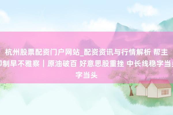 杭州股票配资门户网站_配资资讯与行情解析 帮主抑制早不雅察｜原油破百 好意思股重挫 中长线稳字当头