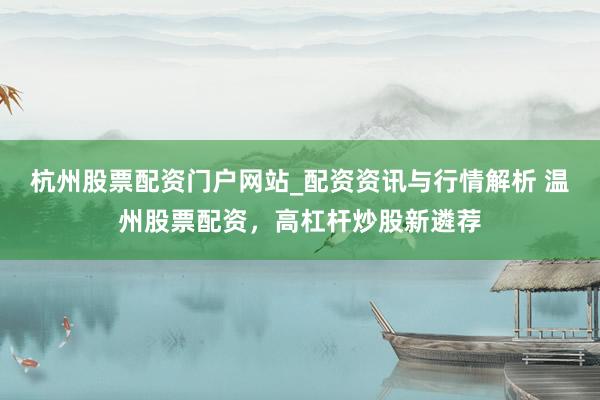 杭州股票配资门户网站_配资资讯与行情解析 温州股票配资，高杠杆炒股新遴荐
