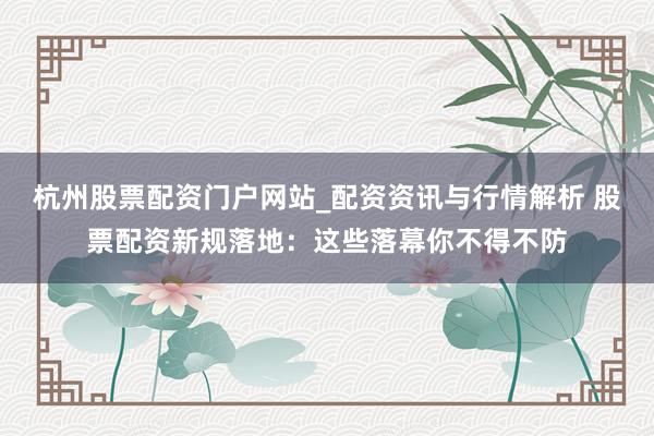 杭州股票配资门户网站_配资资讯与行情解析 股票配资新规落地：这些落幕你不得不防