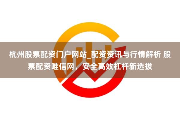 杭州股票配资门户网站_配资资讯与行情解析 股票配资唯信网，安全高效杠杆新选拔