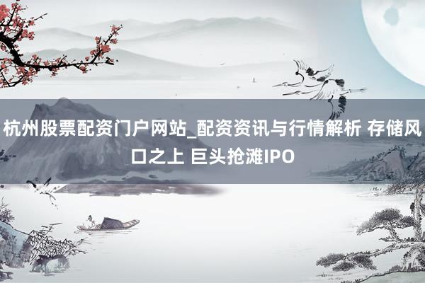 杭州股票配资门户网站_配资资讯与行情解析 存储风口之上 巨头抢滩IPO