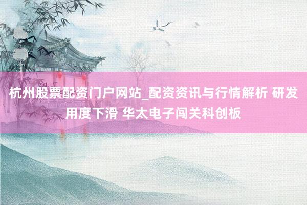杭州股票配资门户网站_配资资讯与行情解析 研发用度下滑 华太电子闯关科创板