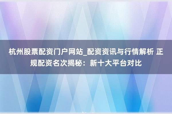 杭州股票配资门户网站_配资资讯与行情解析 正规配资名次揭秘：新十大平台对比