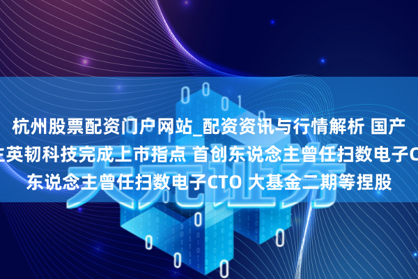 杭州股票配资门户网站_配资资讯与行情解析 国产存储芯片小巨东说念主英韧科技完成上市指点 首创东说念主曾任扫数电子CTO 大基金二期等捏股