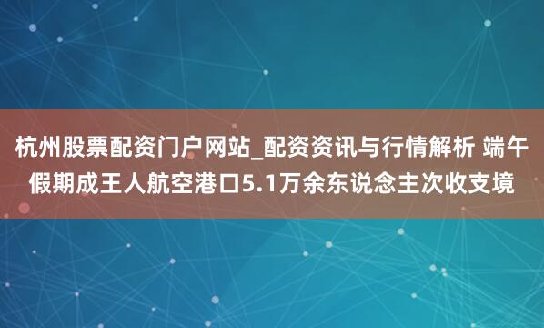 杭州股票配资门户网站_配资资讯与行情解析 端午假期成王人航空港口5.1万余东说念主次收支境
