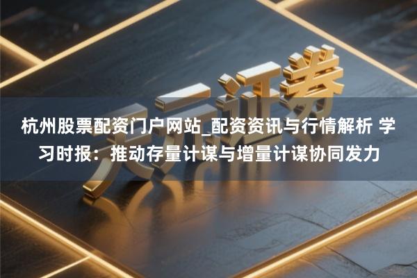 杭州股票配资门户网站_配资资讯与行情解析 学习时报：推动存量计谋与增量计谋协同发力