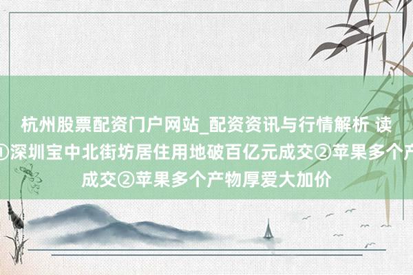 杭州股票配资门户网站_配资资讯与行情解析 读创财经晨汇｜①深圳宝中北街坊居住用地破百亿元成交②苹果多个产物厚爱大加价