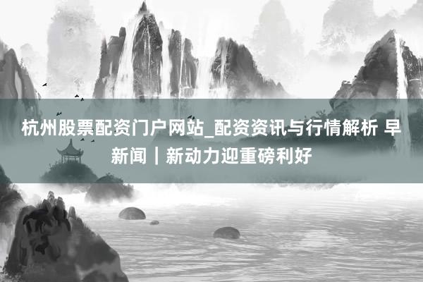 杭州股票配资门户网站_配资资讯与行情解析 早新闻｜新动力迎重磅利好