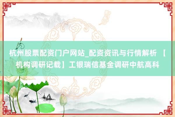 杭州股票配资门户网站_配资资讯与行情解析 【机构调研记载】工银瑞信基金调研中航高科