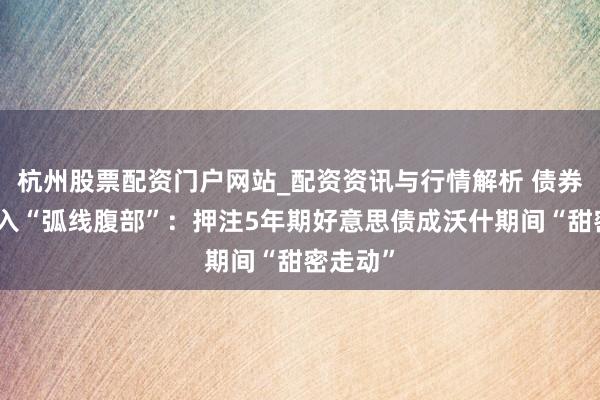 杭州股票配资门户网站_配资资讯与行情解析 债券巨头涌入“弧线腹部”：押注5年期好意思债成沃什期间“甜密走动”