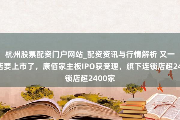 杭州股票配资门户网站_配资资讯与行情解析 又一家药店要上市了，康佰家主板IPO获受理，旗下连锁店超2400家