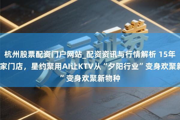 杭州股票配资门户网站_配资资讯与行情解析 15年1000家门店，星约聚用AI让KTV从“夕阳行业”变身欢聚新物种
