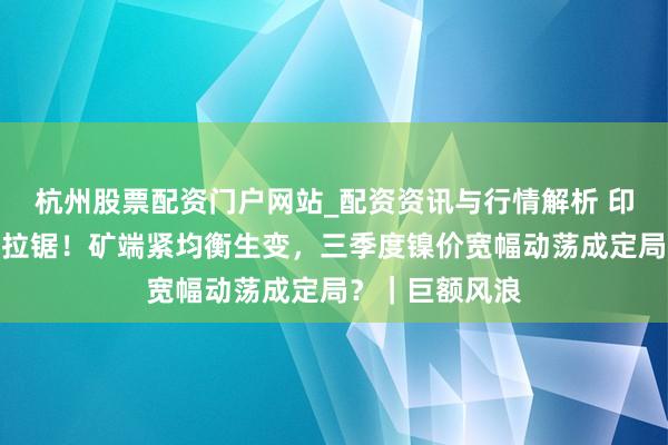 杭州股票配资门户网站_配资资讯与行情解析 印尼镍战术反复拉锯！矿端紧均衡生变，三季度镍价宽幅动荡成定局？｜巨额风浪