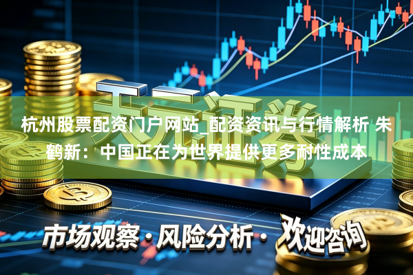 杭州股票配资门户网站_配资资讯与行情解析 朱鹤新：中国正在为世界提供更多耐性成本