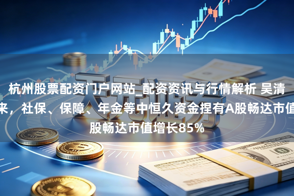 杭州股票配资门户网站_配资资讯与行情解析 吴清：两年多来，社保、保障、年金等中恒久资金捏有A股畅达市值增长85%