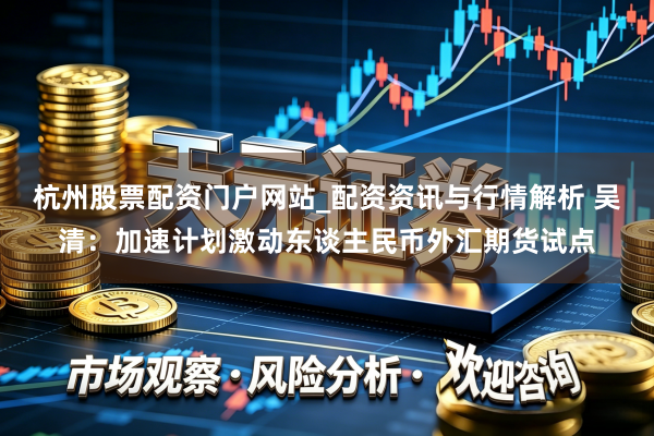 杭州股票配资门户网站_配资资讯与行情解析 吴清：加速计划激动东谈主民币外汇期货试点
