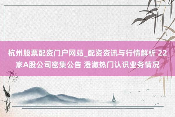 杭州股票配资门户网站_配资资讯与行情解析 22家A股公司密集公告 澄澈热门认识业务情况