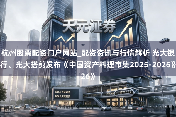 杭州股票配资门户网站_配资资讯与行情解析 光大银行、光大搭剪发布《中国资产料理市集2025-2026》
