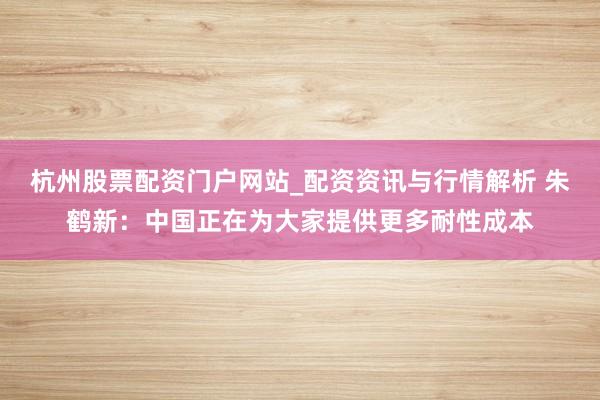 杭州股票配资门户网站_配资资讯与行情解析 朱鹤新：中国正在为大家提供更多耐性成本
