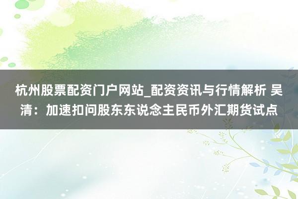 杭州股票配资门户网站_配资资讯与行情解析 吴清：加速扣问股东东说念主民币外汇期货试点