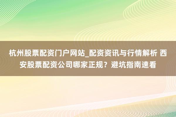 杭州股票配资门户网站_配资资讯与行情解析 西安股票配资公司哪家正规？避坑指南速看
