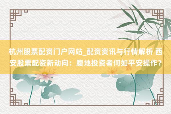杭州股票配资门户网站_配资资讯与行情解析 西安股票配资新动向：腹地投资者何如平安操作？