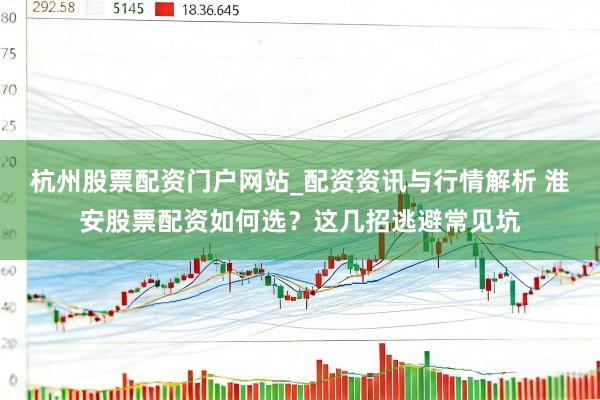 杭州股票配资门户网站_配资资讯与行情解析 淮安股票配资如何选？这几招逃避常见坑