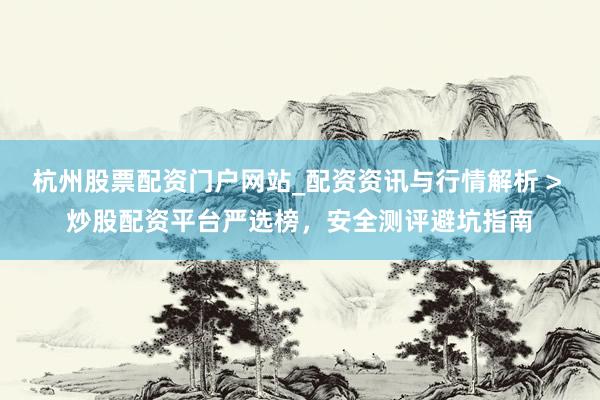 杭州股票配资门户网站_配资资讯与行情解析 > 炒股配资平台严选榜，安全测评避坑指南