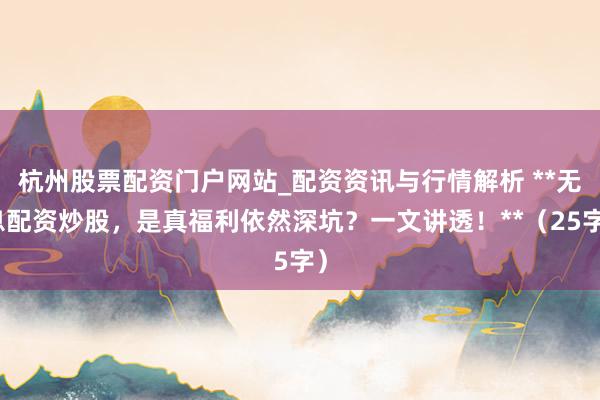 杭州股票配资门户网站_配资资讯与行情解析 **无息配资炒股，是真福利依然深坑？一文讲透！**（25字）