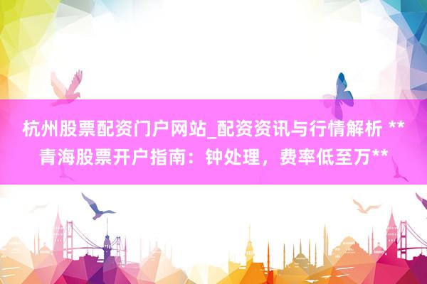 杭州股票配资门户网站_配资资讯与行情解析 **青海股票开户指南：钟处理，费率低至万**
