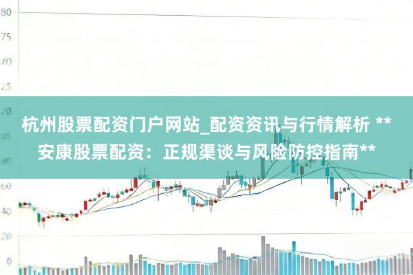 杭州股票配资门户网站_配资资讯与行情解析 **安康股票配资：正规渠谈与风险防控指南**