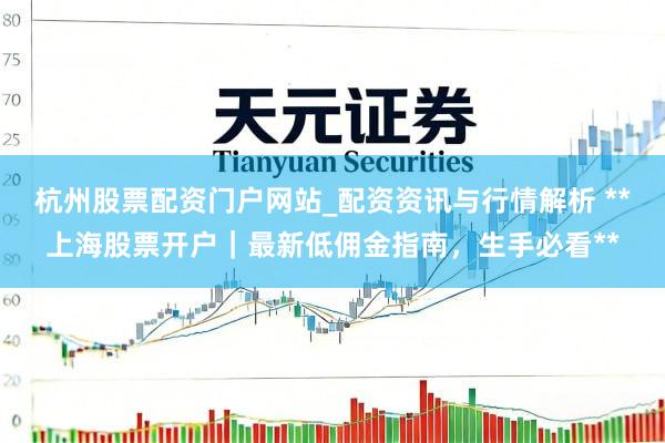 杭州股票配资门户网站_配资资讯与行情解析 **上海股票开户｜最新低佣金指南，生手必看**