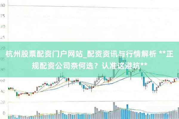 杭州股票配资门户网站_配资资讯与行情解析 **正规配资公司奈何选？认准这避坑**