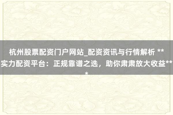 杭州股票配资门户网站_配资资讯与行情解析 **实力配资平台：正规靠谱之选，助你肃肃放大收益**