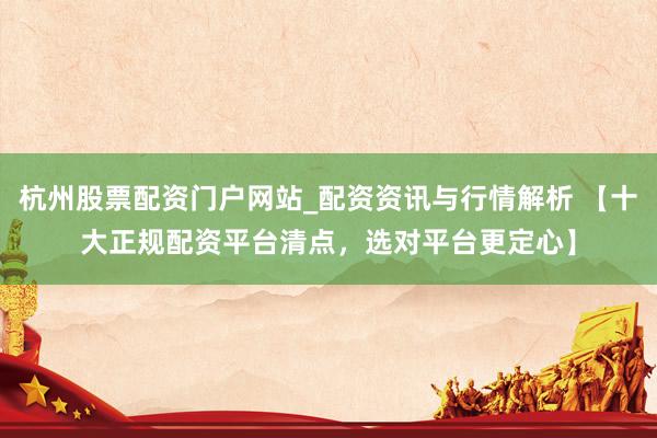 杭州股票配资门户网站_配资资讯与行情解析 【十大正规配资平台清点,选对平台更定心】