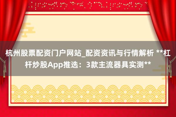 杭州股票配资门户网站_配资资讯与行情解析 **杠杆炒股App推选：3款主流器具实测**